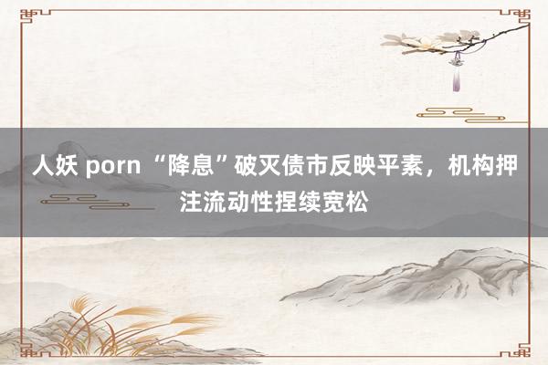 人妖 porn “降息”破灭债市反映平素，机构押注流动性捏续宽松