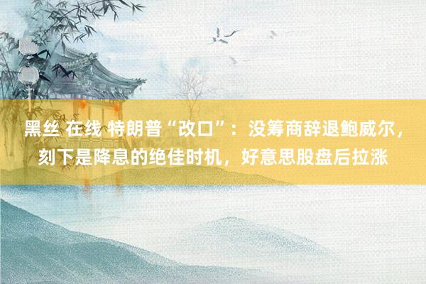 黑丝 在线 特朗普“改口”：没筹商辞退鲍威尔，刻下是降息的绝佳时机，好意思股盘后拉涨