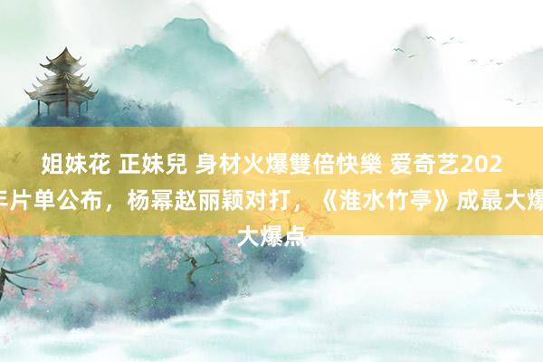 姐妹花 正妹兒 身材火爆雙倍快樂 爱奇艺2025年片单公布，杨幂赵丽颖对打，《淮水竹亭》成最大爆点