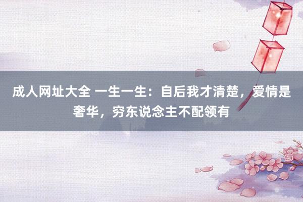 成人网址大全 一生一生：自后我才清楚，爱情是奢华，穷东说念主不配领有