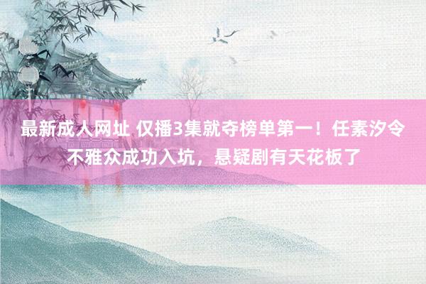 最新成人网址 仅播3集就夺榜单第一！任素汐令不雅众成功入坑，悬疑剧有天花板了