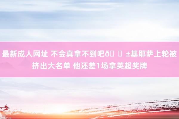 最新成人网址 不会真拿不到吧😱基耶萨上轮被挤出大名单 他还差1场拿英超奖牌