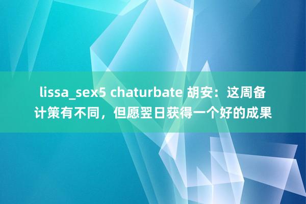 lissa_sex5 chaturbate 胡安：这周备计策有不同，但愿翌日获得一个好的成果