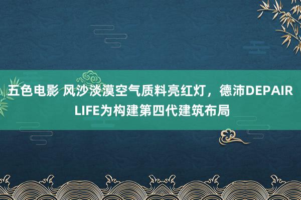 五色电影 风沙淡漠空气质料亮红灯，德沛DEPAIR LIFE为构建第四代建筑布局
