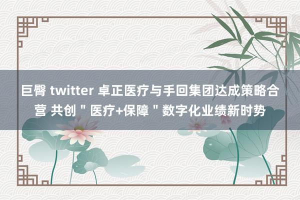 巨臀 twitter 卓正医疗与手回集团达成策略合营 共创＂医疗+保障＂数字化业绩新时势