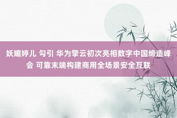 妖媚婷儿 勾引 华为擎云初次亮相数字中国缔造峰会 可靠末端构建商用全场景安全互联