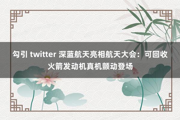 勾引 twitter 深蓝航天亮相航天大会：可回收火箭发动机真机颤动登场