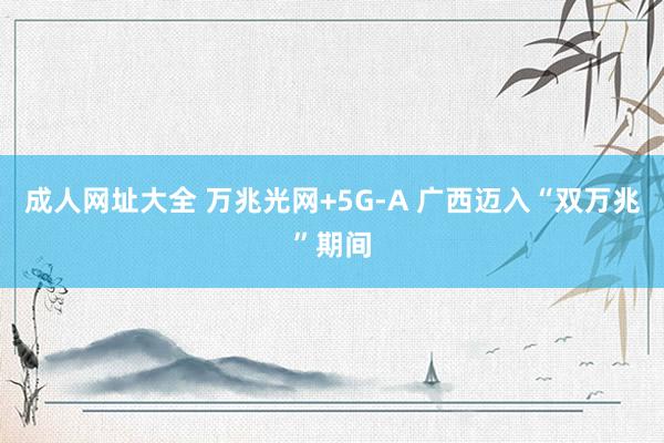 成人网址大全 万兆光网+5G-A 广西迈入“双万兆”期间