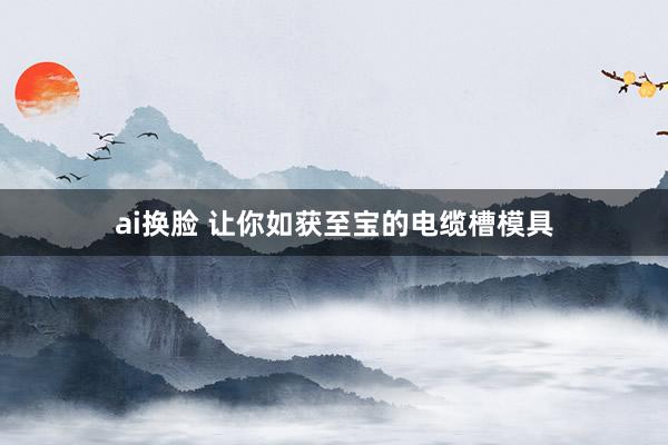 ai换脸 让你如获至宝的电缆槽模具