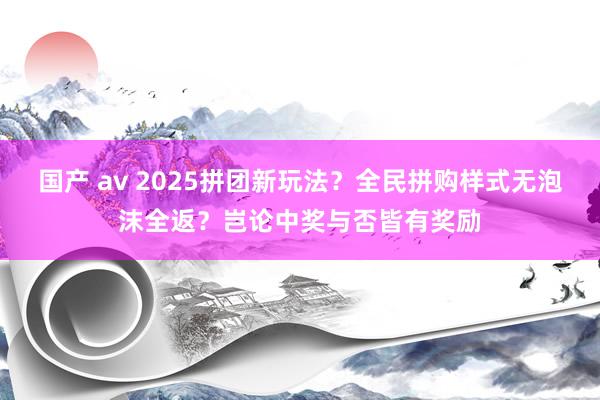 国产 av 2025拼团新玩法？全民拼购样式无泡沫全返？岂论中奖与否皆有奖励