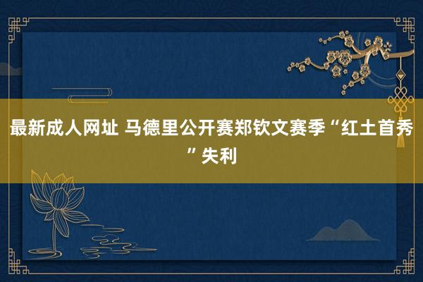 最新成人网址 马德里公开赛郑钦文赛季“红土首秀”失利