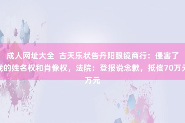 成人网址大全  古天乐状告丹阳眼镜商行：侵害了我的姓名权和肖像权，法院：登报说念歉，抵偿70万元
